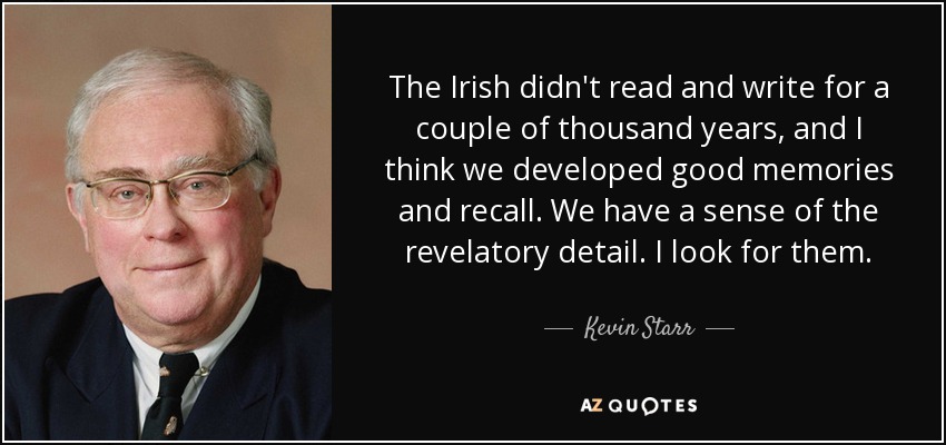 The Irish didn't read and write for a couple of thousand years, and I think we developed good memories and recall. We have a sense of the revelatory detail. I look for them. - Kevin Starr