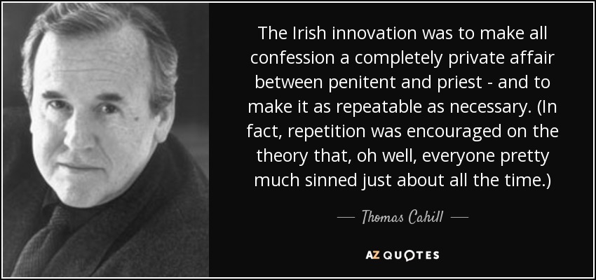 The Irish innovation was to make all confession a completely private affair between penitent and priest - and to make it as repeatable as necessary. (In fact, repetition was encouraged on the theory that, oh well, everyone pretty much sinned just about all the time.) - Thomas Cahill
