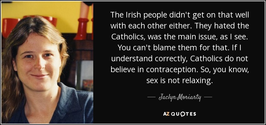 The Irish people didn't get on that well with each other either. They hated the Catholics, was the main issue, as I see. You can't blame them for that. If I understand correctly, Catholics do not believe in contraception. So, you know, sex is not relaxing. - Jaclyn Moriarty