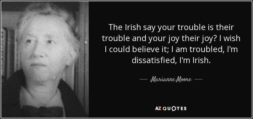 The Irish say your trouble is their trouble and your joy their joy? I wish I could believe it; I am troubled, I'm dissatisfied, I'm Irish. - Marianne Moore