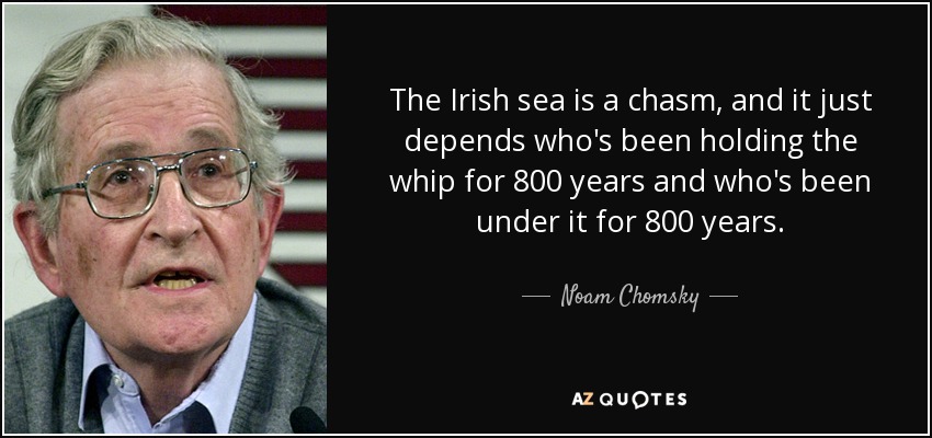 The Irish sea is a chasm, and it just depends who's been holding the whip for 800 years and who's been under it for 800 years. - Noam Chomsky