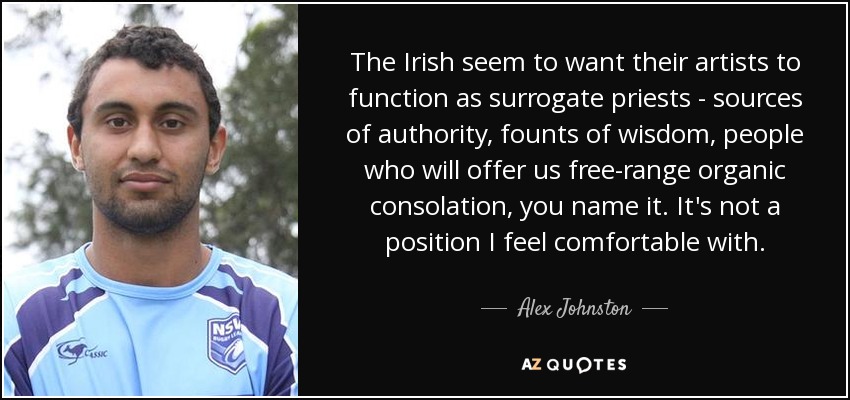 The Irish seem to want their artists to function as surrogate priests - sources of authority, founts of wisdom, people who will offer us free-range organic consolation, you name it. It's not a position I feel comfortable with. - Alex Johnston