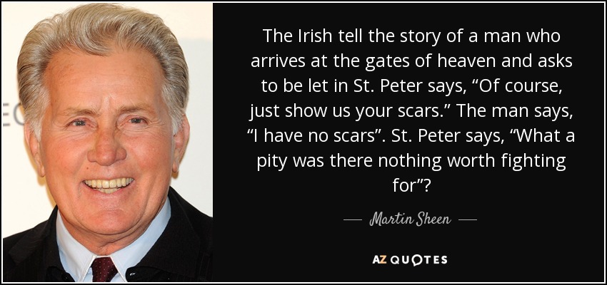 The Irish tell the story of a man who arrives at the gates of heaven and asks to be let in St. Peter says, “Of course, just show us your scars.” The man says, “I have no scars”. St. Peter says, “What a pity was there nothing worth fighting for”? - Martin Sheen
