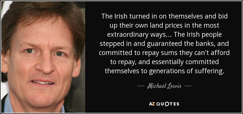 The Irish turned in on themselves and bid up their own land prices in the most extraordinary ways... The Irish people stepped in and guaranteed the banks, and committed to repay sums they can't afford to repay, and essentially committed themselves to generations of suffering. - Michael Lewis