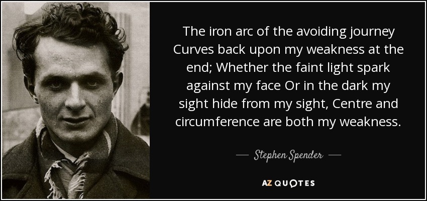 The iron arc of the avoiding journey Curves back upon my weakness at the end; Whether the faint light spark against my face Or in the dark my sight hide from my sight, Centre and circumference are both my weakness. - Stephen Spender