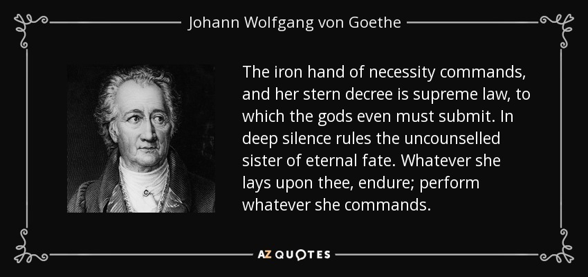 The iron hand of necessity commands, and her stern decree is supreme law, to which the gods even must submit. In deep silence rules the uncounselled sister of eternal fate. Whatever she lays upon thee, endure; perform whatever she commands. - Johann Wolfgang von Goethe