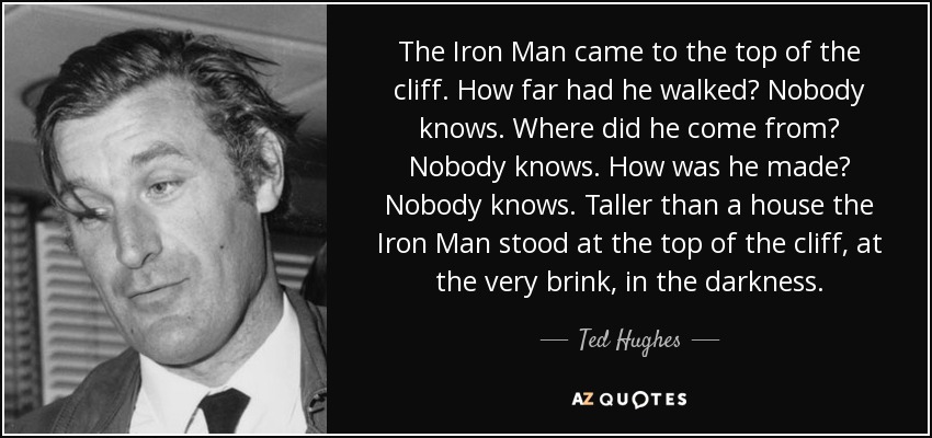 The Iron Man came to the top of the cliff. How far had he walked? Nobody knows. Where did he come from? Nobody knows. How was he made? Nobody knows. Taller than a house the Iron Man stood at the top of the cliff, at the very brink, in the darkness. - Ted Hughes