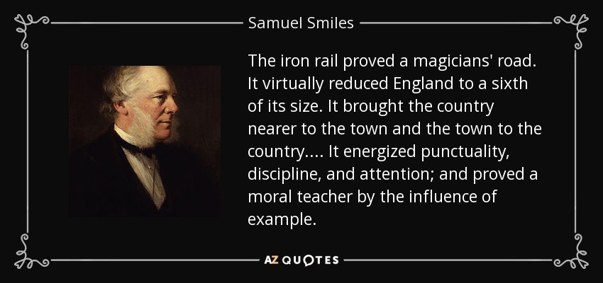 The iron rail proved a magicians' road. It virtually reduced England to a sixth of its size. It brought the country nearer to the town and the town to the country.... It energized punctuality, discipline, and attention; and proved a moral teacher by the influence of example. - Samuel Smiles