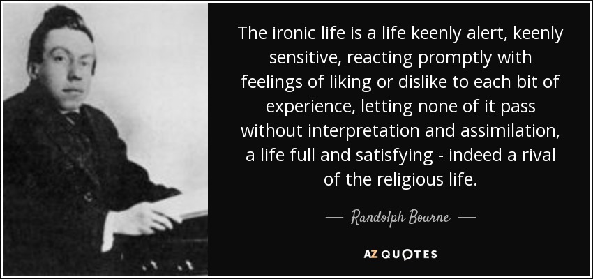 The ironic life is a life keenly alert, keenly sensitive, reacting promptly with feelings of liking or dislike to each bit of experience, letting none of it pass without interpretation and assimilation, a life full and satisfying - indeed a rival of the religious life. - Randolph Bourne