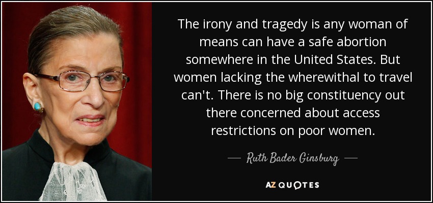 The irony and tragedy is any woman of means can have a safe abortion somewhere in the United States. But women lacking the wherewithal to travel can't. There is no big constituency out there concerned about access restrictions on poor women. - Ruth Bader Ginsburg