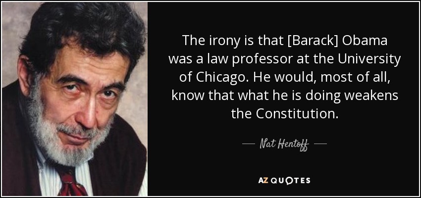 The irony is that [Barack] Obama was a law professor at the University of Chicago. He would, most of all, know that what he is doing weakens the Constitution. - Nat Hentoff