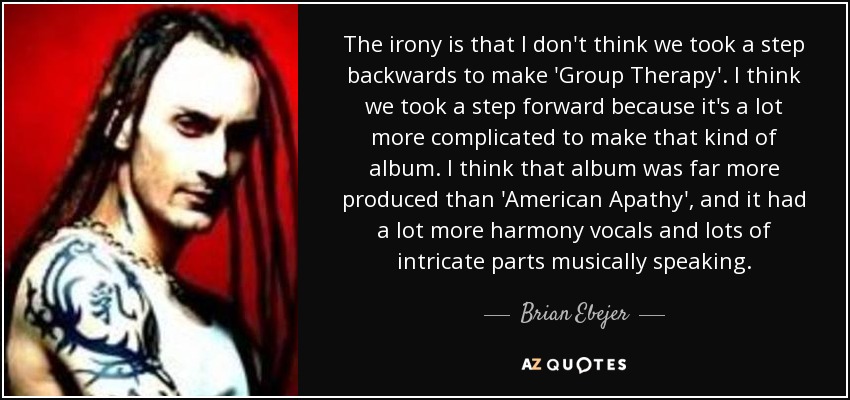 The irony is that I don't think we took a step backwards to make 'Group Therapy'. I think we took a step forward because it's a lot more complicated to make that kind of album. I think that album was far more produced than 'American Apathy', and it had a lot more harmony vocals and lots of intricate parts musically speaking. - Brian Ebejer