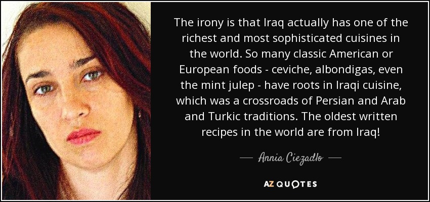 The irony is that Iraq actually has one of the richest and most sophisticated cuisines in the world. So many classic American or European foods - ceviche, albondigas, even the mint julep - have roots in Iraqi cuisine, which was a crossroads of Persian and Arab and Turkic traditions. The oldest written recipes in the world are from Iraq! - Annia Ciezadlo