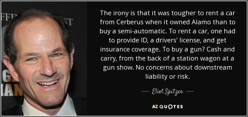 The irony is that it was tougher to rent a car from Cerberus when it owned Alamo than to buy a semi-automatic. To rent a car, one had to provide ID, a drivers' license, and get insurance coverage. To buy a gun? Cash and carry, from the back of a station wagon at a gun show. No concerns about downstream liability or risk. - Eliot Spitzer