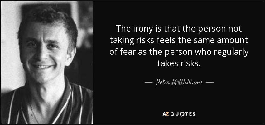 The irony is that the person not taking risks feels the same amount of fear as the person who regularly takes risks. - Peter McWilliams