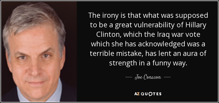 The irony is that what was supposed to be a great vulnerability of Hillary Clinton , which the Iraq war vote which she has acknowledged was a terrible mistake, has lent an aura of strength in a funny way. - Joe Conason