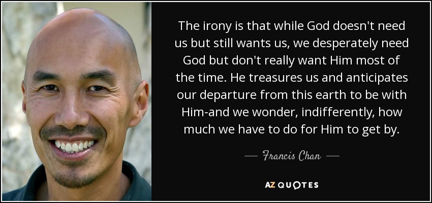 The irony is that while God doesn't need us but still wants us, we desperately need God but don't really want Him most of the time. He treasures us and anticipates our departure from this earth to be with Him-and we wonder, indifferently, how much we have to do for Him to get by. - Francis Chan