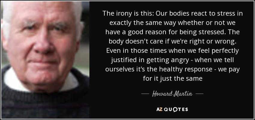 The irony is this: Our bodies react to stress in exactly the same way whether or not we have a good reason for being stressed. The body doesn't care if we're right or wrong. Even in those times when we feel perfectly justified in getting angry - when we tell ourselves it's the healthy response - we pay for it just the same - Howard Martin
