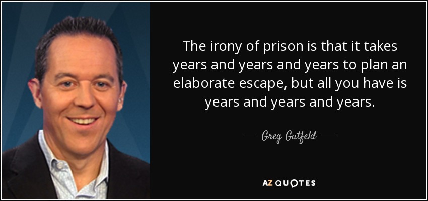 The irony of prison is that it takes years and years and years to plan an elaborate escape, but all you have is years and years and years. - Greg Gutfeld