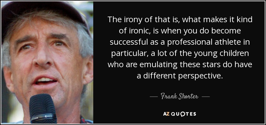The irony of that is, what makes it kind of ironic, is when you do become successful as a professional athlete in particular, a lot of the young children who are emulating these stars do have a different perspective. - Frank Shorter