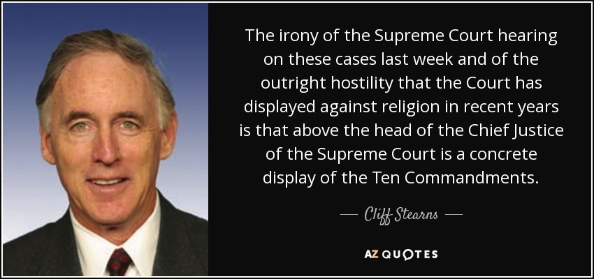 The irony of the Supreme Court hearing on these cases last week and of the outright hostility that the Court has displayed against religion in recent years is that above the head of the Chief Justice of the Supreme Court is a concrete display of the Ten Commandments. - Cliff Stearns