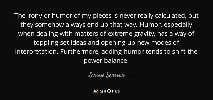 The irony or humor of my pieces is never really calculated, but they somehow always end up that way. Humor, especially when dealing with matters of extreme gravity, has a way of toppling set ideas and opening up new modes of interpretation. Furthermore, adding humor tends to shift the power balance. - Larissa Sansour