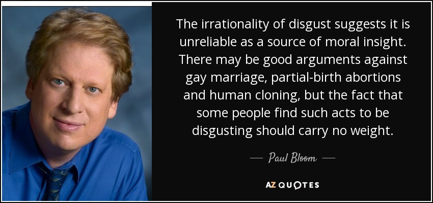 The irrationality of disgust suggests it is unreliable as a source of moral insight. There may be good arguments against gay marriage, partial-birth abortions and human cloning, but the fact that some people find such acts to be disgusting should carry no weight. - Paul Bloom