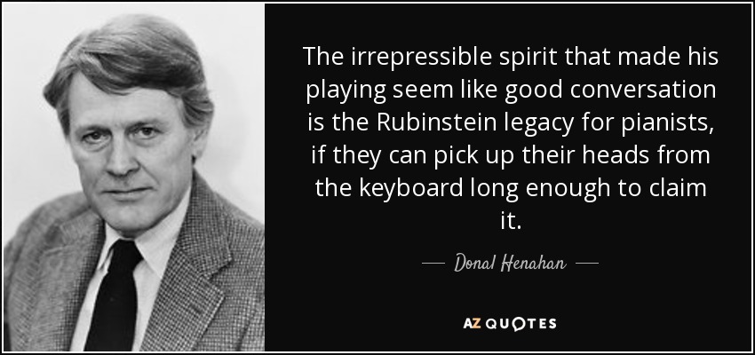 The irrepressible spirit that made his playing seem like good conversation is the Rubinstein legacy for pianists, if they can pick up their heads from the keyboard long enough to claim it. - Donal Henahan
