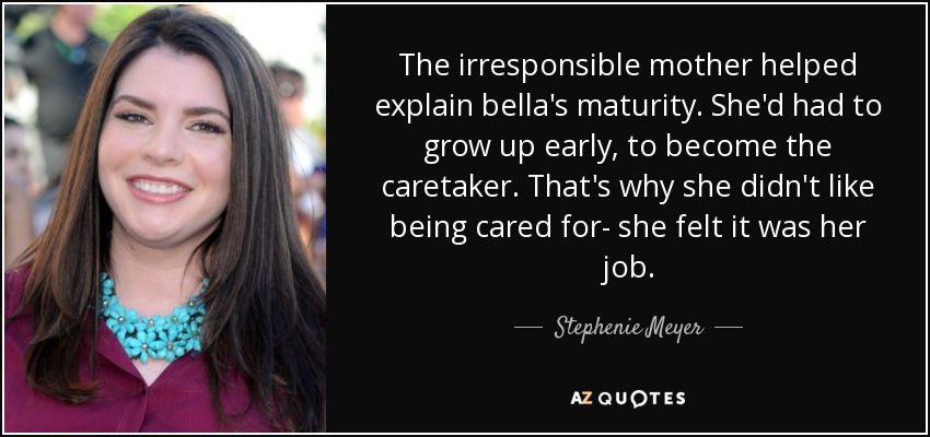 The irresponsible mother helped explain bella's maturity. She'd had to grow up early, to become the caretaker. That's why she didn't like being cared for- she felt it was her job. - Stephenie Meyer