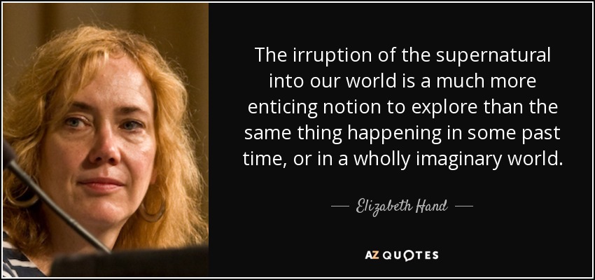The irruption of the supernatural into our world is a much more enticing notion to explore than the same thing happening in some past time, or in a wholly imaginary world. - Elizabeth Hand