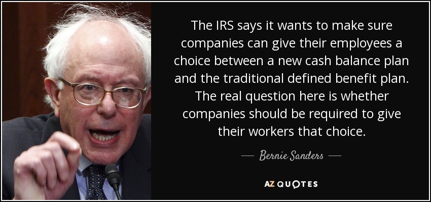 The IRS says it wants to make sure companies can give their employees a choice between a new cash balance plan and the traditional defined benefit plan. The real question here is whether companies should be required to give their workers that choice. - Bernie Sanders