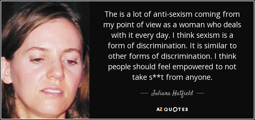 The is a lot of anti-sexism coming from my point of view as a woman who deals with it every day. I think sexism is a form of discrimination. It is similar to other forms of discrimination. I think people should feel empowered to not take s**t from anyone. - Juliana Hatfield
