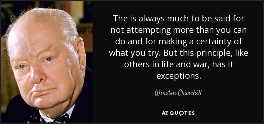 The is always much to be said for not attempting more than you can do and for making a certainty of what you try. But this principle, like others in life and war, has it exceptions. - Winston Churchill