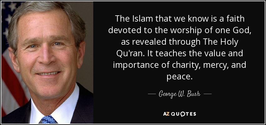 The Islam that we know is a faith devoted to the worship of one God, as revealed through The Holy Qu'ran. It teaches the value and importance of charity, mercy, and peace. - George W. Bush