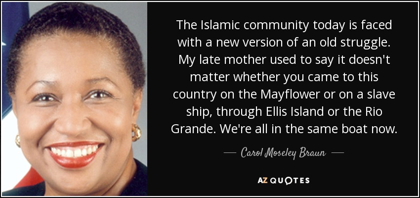 The Islamic community today is faced with a new version of an old struggle. My late mother used to say it doesn't matter whether you came to this country on the Mayflower or on a slave ship, through Ellis Island or the Rio Grande. We're all in the same boat now. - Carol Moseley Braun