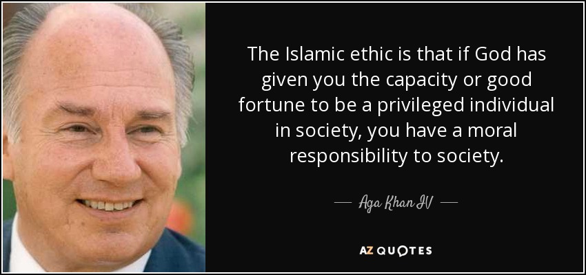 The Islamic ethic is that if God has given you the capacity or good fortune to be a privileged individual in society, you have a moral responsibility to society. - Aga Khan IV