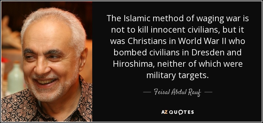 The Islamic method of waging war is not to kill innocent civilians, but it was Christians in World War II who bombed civilians in Dresden and Hiroshima, neither of which were military targets. - Feisal Abdul Rauf