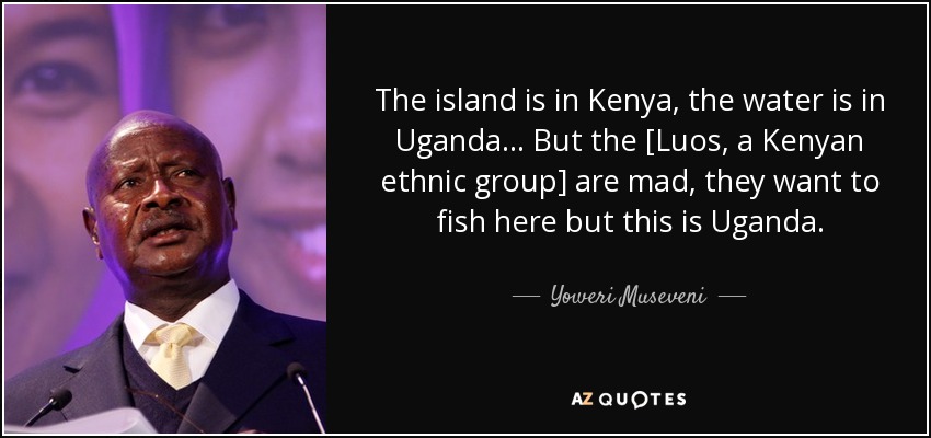 The island is in Kenya, the water is in Uganda... But the [Luos, a Kenyan ethnic group] are mad, they want to fish here but this is Uganda. - Yoweri Museveni