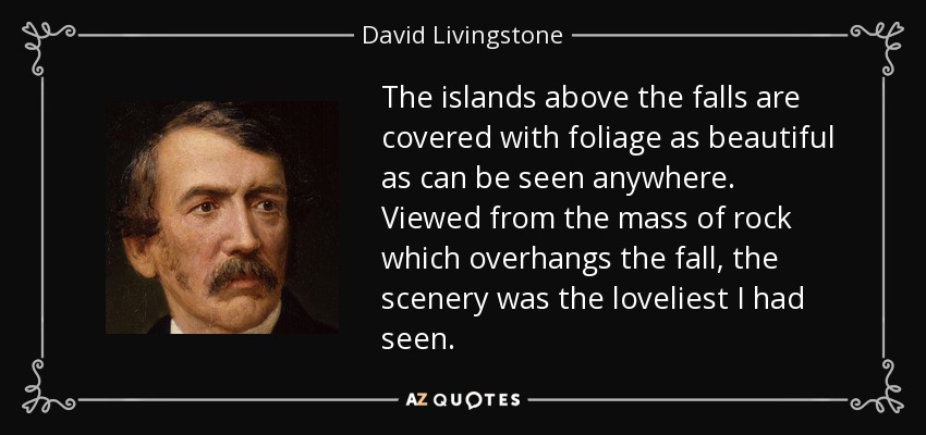 The islands above the falls are covered with foliage as beautiful as can be seen anywhere. Viewed from the mass of rock which overhangs the fall, the scenery was the loveliest I had seen. - David Livingstone
