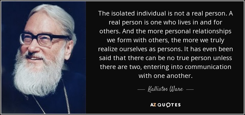 The isolated individual is not a real person. A real person is one who lives in and for others. And the more personal relationships we form with others, the more we truly realize ourselves as persons. It has even been said that there can be no true person unless there are two, entering into communication with one another. - Kallistos Ware