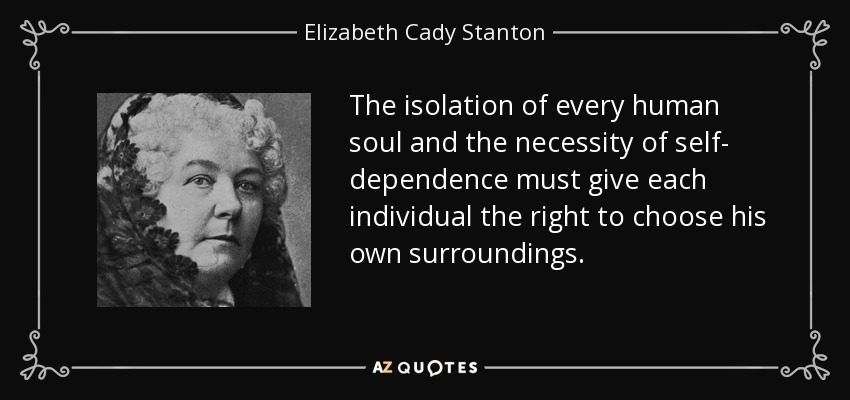 The isolation of every human soul and the necessity of self- dependence must give each individual the right to choose his own surroundings. - Elizabeth Cady Stanton