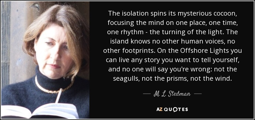 The isolation spins its mysterious cocoon, focusing the mind on one place, one time, one rhythm - the turning of the light. The island knows no other human voices, no other footprints. On the Offshore Lights you can live any story you want to tell yourself, and no one will say you're wrong: not the seagulls, not the prisms, not the wind. - M. L. Stedman