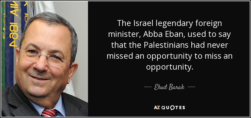 The Israel legendary foreign minister, Abba Eban, used to say that the Palestinians had never missed an opportunity to miss an opportunity. - Ehud Barak