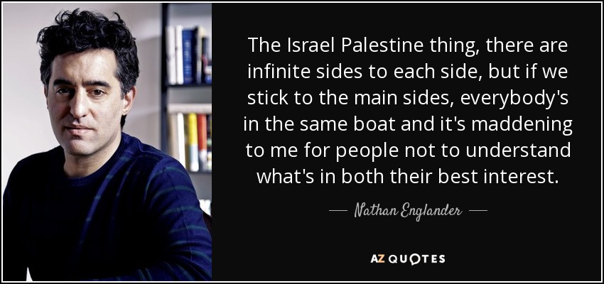 The Israel Palestine thing, there are infinite sides to each side, but if we stick to the main sides, everybody's in the same boat and it's maddening to me for people not to understand what's in both their best interest. - Nathan Englander