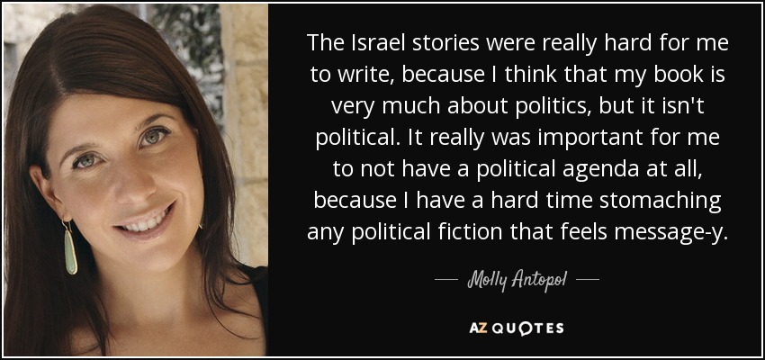 The Israel stories were really hard for me to write, because I think that my book is very much about politics, but it isn't political. It really was important for me to not have a political agenda at all, because I have a hard time stomaching any political fiction that feels message-y. - Molly Antopol