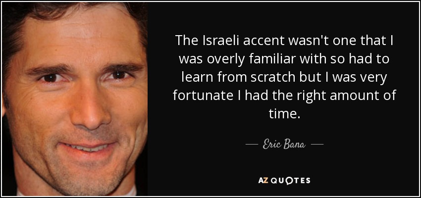 The Israeli accent wasn't one that I was overly familiar with so had to learn from scratch but I was very fortunate I had the right amount of time. - Eric Bana