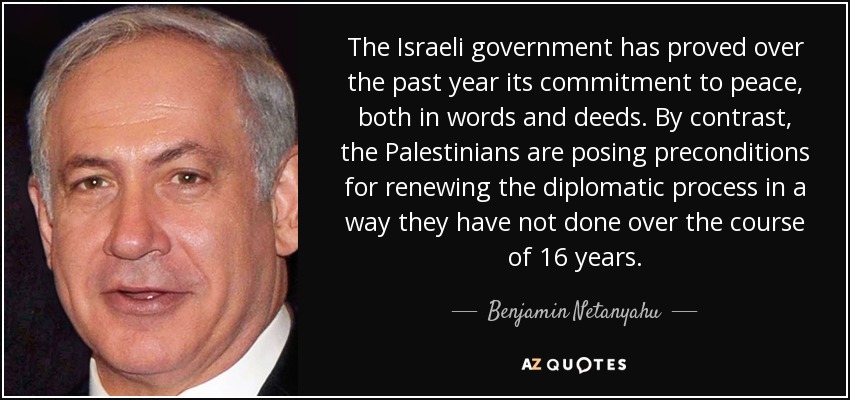 The Israeli government has proved over the past year its commitment to peace, both in words and deeds. By contrast, the Palestinians are posing preconditions for renewing the diplomatic process in a way they have not done over the course of 16 years. - Benjamin Netanyahu