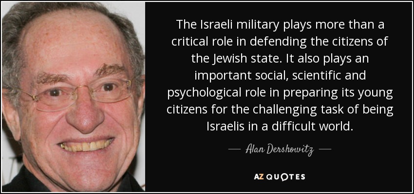The Israeli military plays more than a critical role in defending the citizens of the Jewish state. It also plays an important social, scientific and psychological role in preparing its young citizens for the challenging task of being Israelis in a difficult world. - Alan Dershowitz