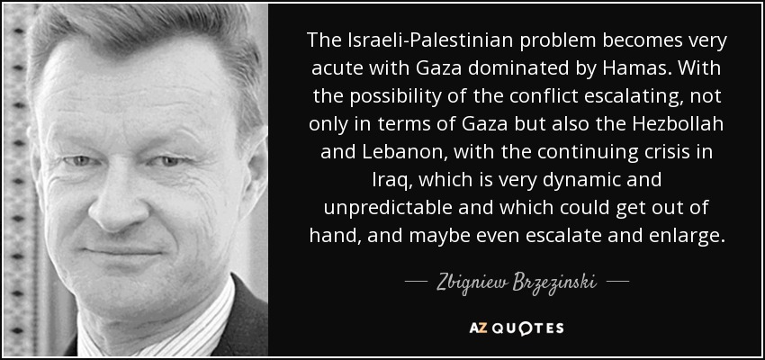 The Israeli-Palestinian problem becomes very acute with Gaza dominated by Hamas. With the possibility of the conflict escalating, not only in terms of Gaza but also the Hezbollah and Lebanon, with the continuing crisis in Iraq, which is very dynamic and unpredictable and which could get out of hand, and maybe even escalate and enlarge. - Zbigniew Brzezinski