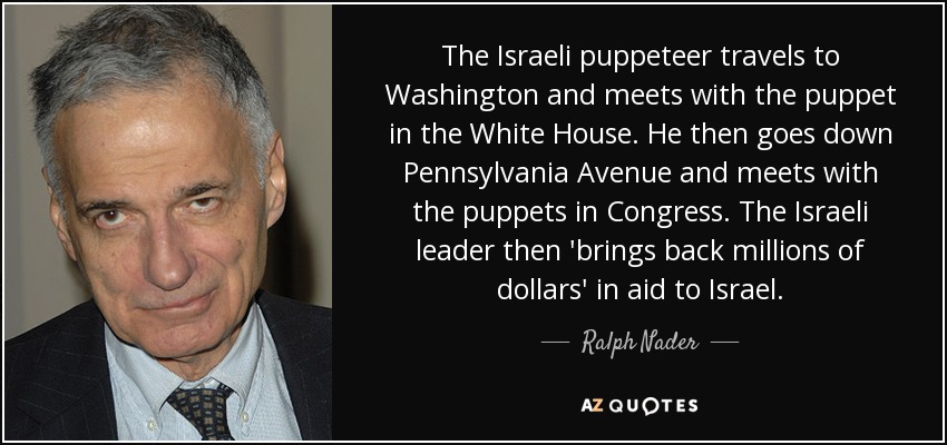 The Israeli puppeteer travels to Washington and meets with the puppet in the White House. He then goes down Pennsylvania Avenue and meets with the puppets in Congress. The Israeli leader then 'brings back millions of dollars' in aid to Israel. - Ralph Nader